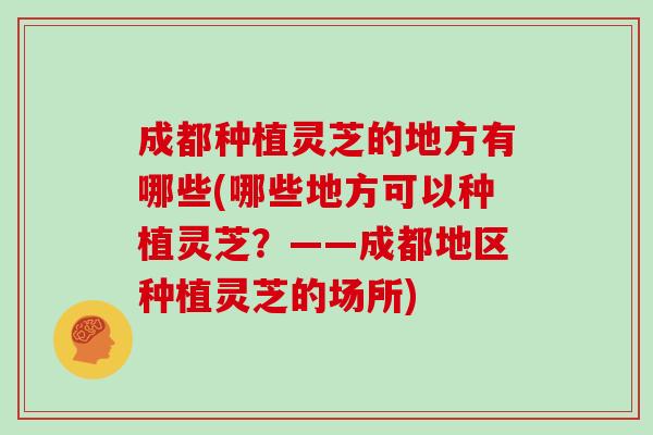 成都种植灵芝的地方有哪些(哪些地方可以种植灵芝？——成都地区种植灵芝的场所)