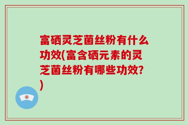 富硒灵芝菌丝粉有什么功效(富含硒元素的灵芝菌丝粉有哪些功效？)