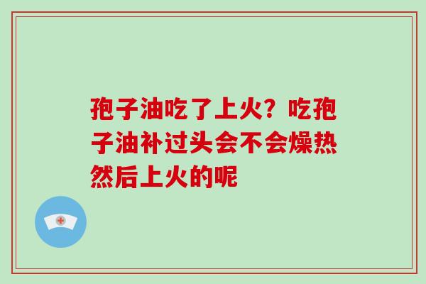 孢子油吃了上火？吃孢子油补过头会不会燥热然后上火的呢