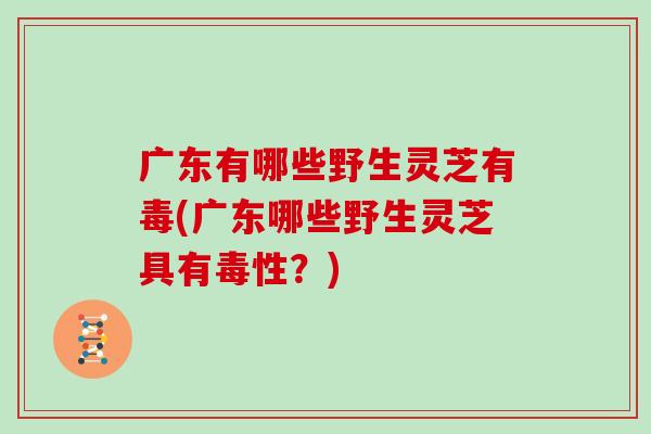 广东有哪些野生灵芝有毒(广东哪些野生灵芝具有毒性？)