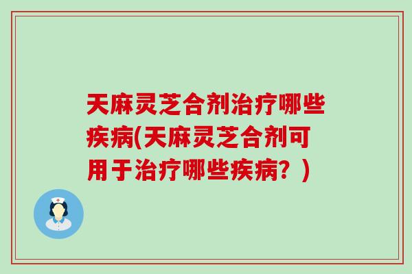 天麻灵芝合剂哪些(天麻灵芝合剂可用于哪些？)