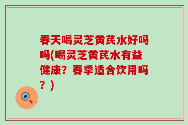 春天喝灵芝黄芪水好吗吗(喝灵芝黄芪水有益健康？春季适合饮用吗？)