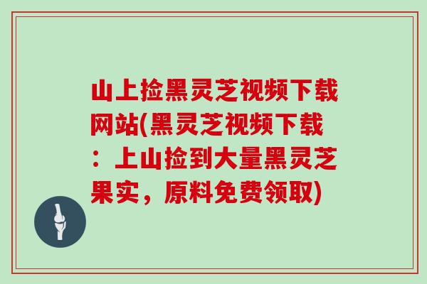 山上捡黑灵芝视频下载网站(黑灵芝视频下载：上山捡到大量黑灵芝果实，原料免费领取)