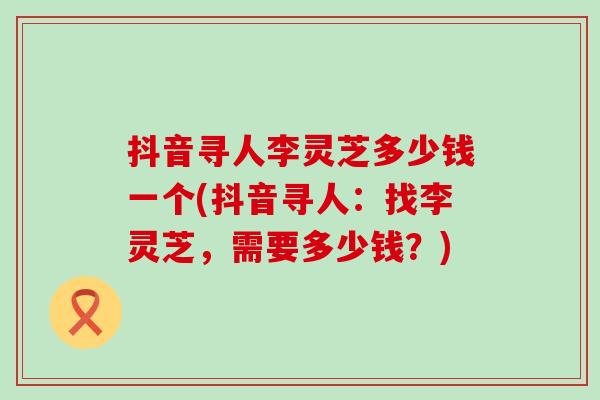 抖音寻人李灵芝多少钱一个(抖音寻人：找李灵芝，需要多少钱？)