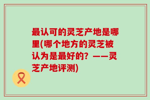 认可的灵芝产地是哪里(哪个地方的灵芝被认为是好的？——灵芝产地评测)