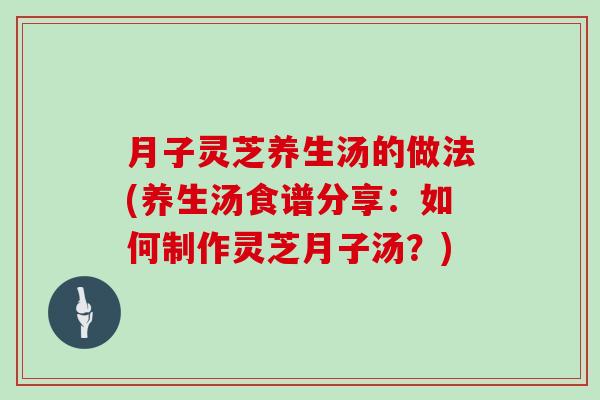 月子灵芝养生汤的做法(养生汤食谱分享：如何制作灵芝月子汤？)