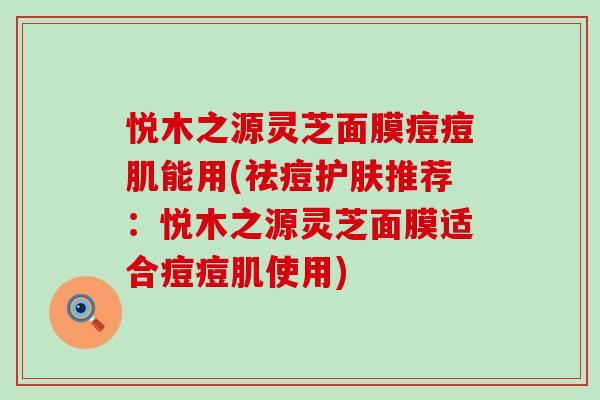 悦木之源灵芝面膜痘痘肌能用(祛痘护肤推荐：悦木之源灵芝面膜适合痘痘肌使用)