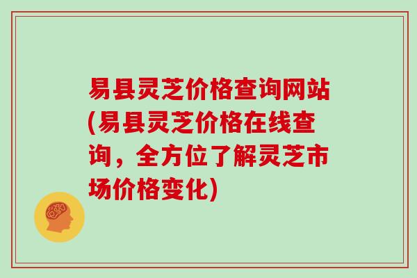 易县灵芝价格查询网站(易县灵芝价格在线查询，全方位了解灵芝市场价格变化)