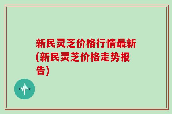 新民灵芝价格行情新(新民灵芝价格走势报告)