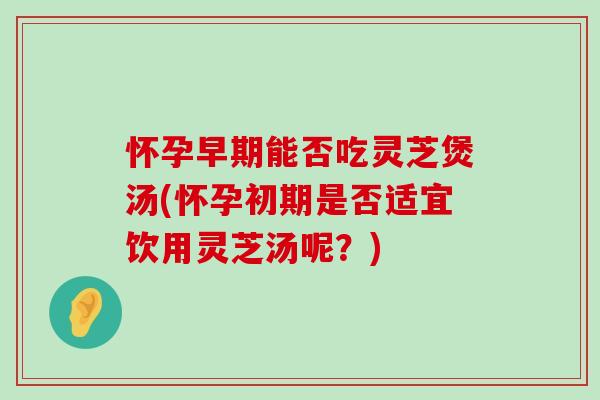 怀孕早期能否吃灵芝煲汤(怀孕初期是否适宜饮用灵芝汤呢？)