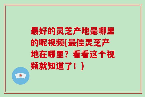 好的灵芝产地是哪里的呢视频(佳灵芝产地在哪里？看看这个视频就知道了！)