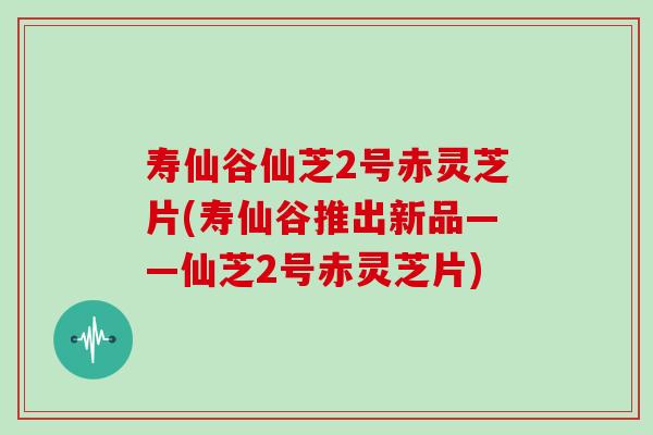 寿仙谷仙芝2号赤灵芝片(寿仙谷推出新品——仙芝2号赤灵芝片)