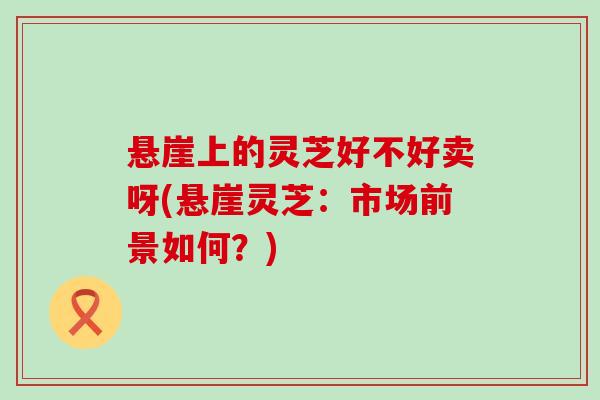 悬崖上的灵芝好不好卖呀(悬崖灵芝：市场前景如何？)