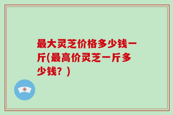 大灵芝价格多少钱一斤(高价灵芝一斤多少钱？)