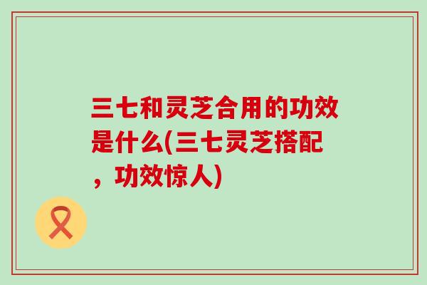 三七和灵芝合用的功效是什么(三七灵芝搭配，功效惊人)