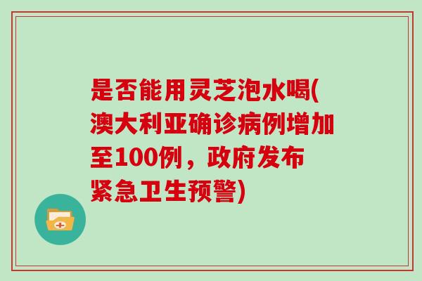 是否能用灵芝泡水喝(澳大利亚确诊例增加至100例，政府发布紧急卫生预警)