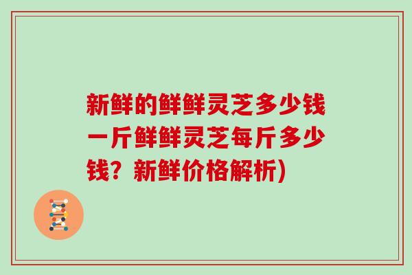 新鲜的鲜鲜灵芝多少钱一斤鲜鲜灵芝每斤多少钱？新鲜价格解析)