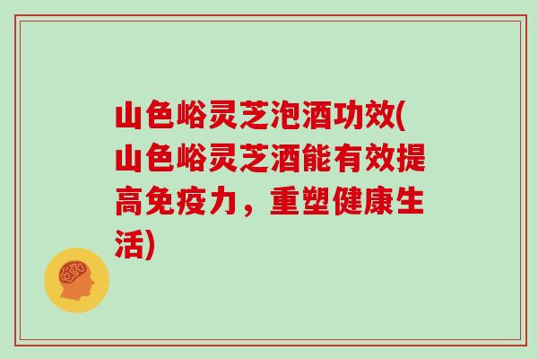 山色峪灵芝泡酒功效(山色峪灵芝酒能有效提高免疫力，重塑健康生活)