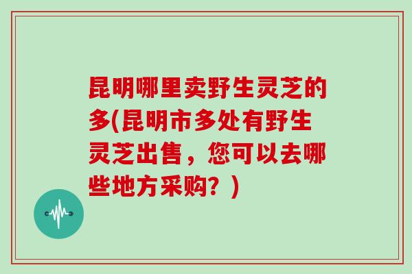 昆明哪里卖野生灵芝的多(昆明市多处有野生灵芝出售，您可以去哪些地方采购？)