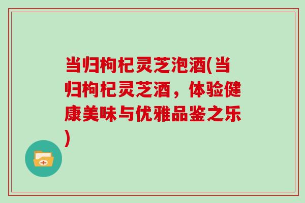 当归枸杞灵芝泡酒(当归枸杞灵芝酒，体验健康美味与优雅品鉴之乐)