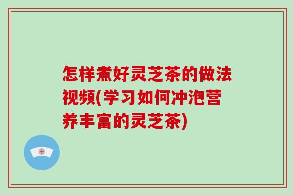 怎样煮好灵芝茶的做法视频(学习如何冲泡营养丰富的灵芝茶)