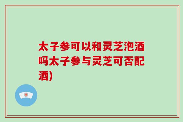 太子参可以和灵芝泡酒吗太子参与灵芝可否配酒)