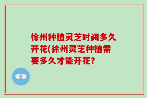 徐州种植灵芝时间多久开花(徐州灵芝种植需要多久才能开花？