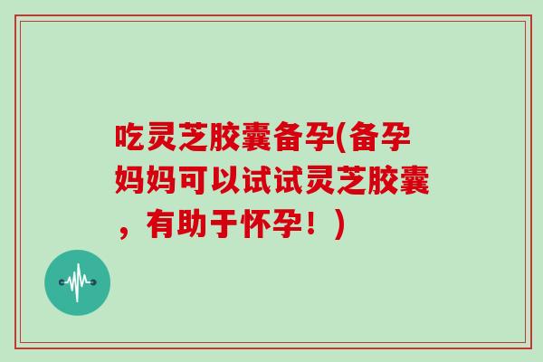 吃灵芝胶囊备孕(备孕妈妈可以试试灵芝胶囊，有助于怀孕！)