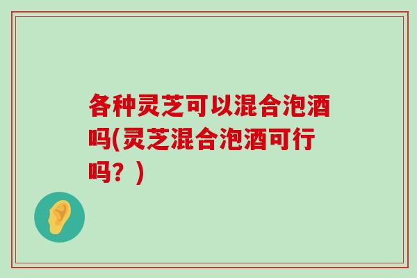 各种灵芝可以混合泡酒吗(灵芝混合泡酒可行吗？)