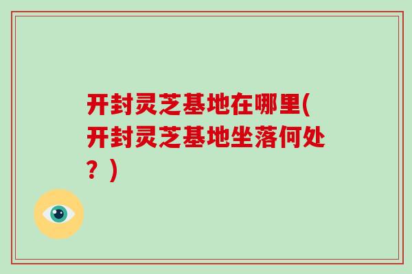 开封灵芝基地在哪里(开封灵芝基地坐落何处？)