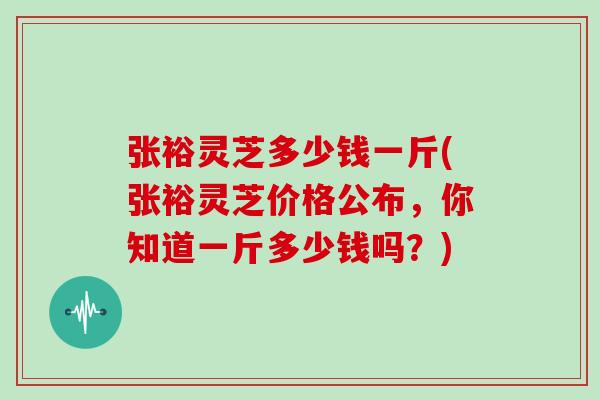 张裕灵芝多少钱一斤(张裕灵芝价格公布，你知道一斤多少钱吗？)