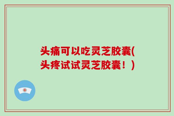 头痛可以吃灵芝胶囊(头疼试试灵芝胶囊！)