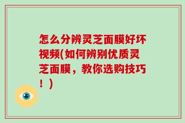 怎么分辨灵芝面膜好坏视频(如何辨别优质灵芝面膜，教你选购技巧！)