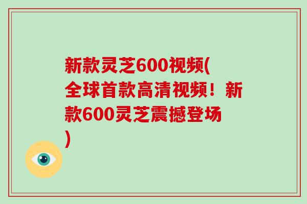 新款灵芝600视频(全球高清视频！新款600灵芝震撼登场)