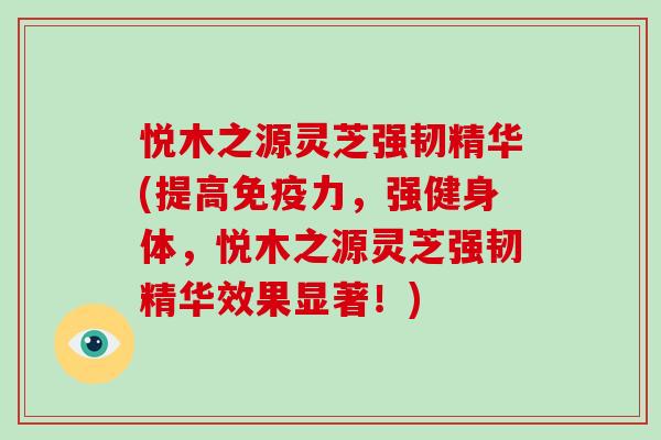 悦木之源灵芝强韧精华(提高免疫力，强健身体，悦木之源灵芝强韧精华效果显著！)