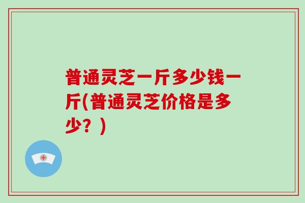 普通灵芝一斤多少钱一斤(普通灵芝价格是多少？)