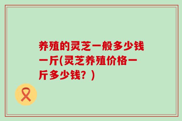 养殖的灵芝一般多少钱一斤(灵芝养殖价格一斤多少钱？)