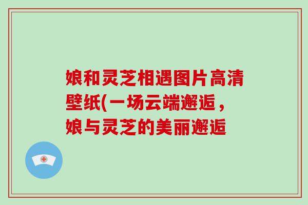 娘和灵芝相遇图片高清壁纸(一场云端邂逅，娘与灵芝的美丽邂逅