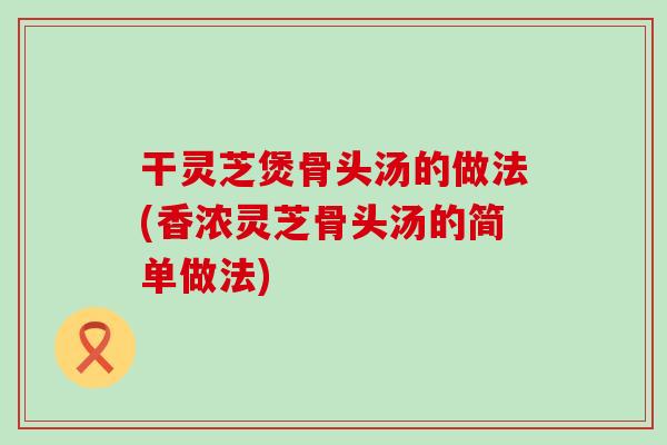 干灵芝煲骨头汤的做法(香浓灵芝骨头汤的简单做法)