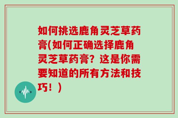 如何挑选鹿角灵芝草药膏(如何正确选择鹿角灵芝草药膏？这是你需要知道的所有方法和技巧！)