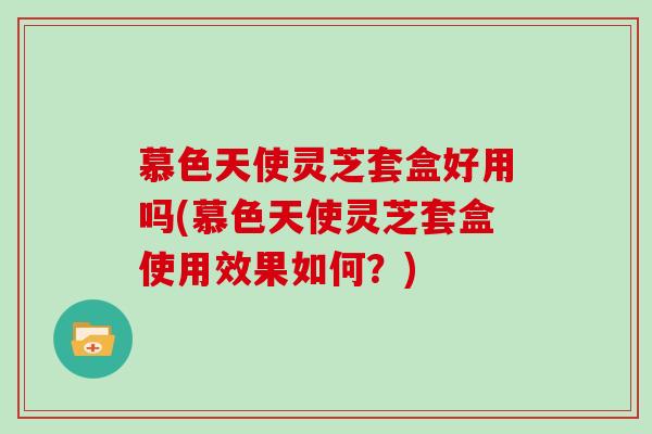 慕色天使灵芝套盒好用吗(慕色天使灵芝套盒使用效果如何？)