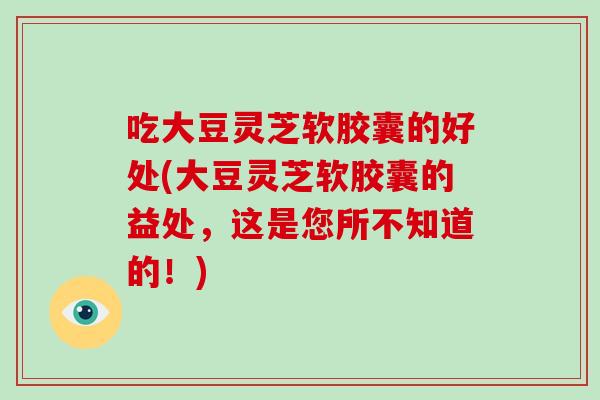 吃大豆灵芝软胶囊的好处(大豆灵芝软胶囊的益处，这是您所不知道的！)