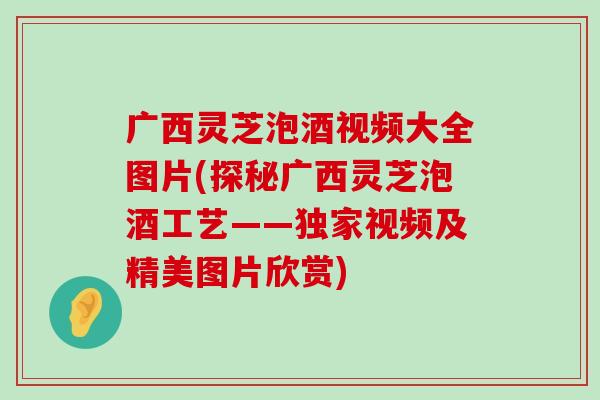 广西灵芝泡酒视频大全图片(探秘广西灵芝泡酒工艺——独家视频及精美图片欣赏)