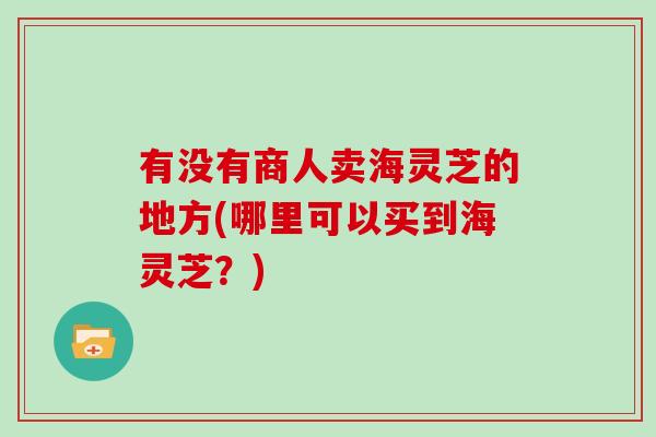 有没有商人卖海灵芝的地方(哪里可以买到海灵芝？)