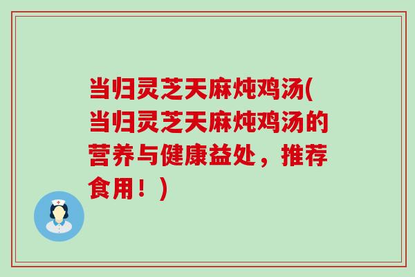 当归灵芝天麻炖鸡汤(当归灵芝天麻炖鸡汤的营养与健康益处，推荐食用！)