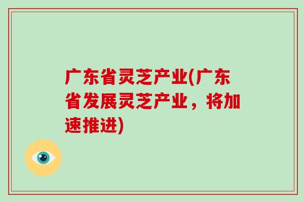 广东省灵芝产业(广东省发展灵芝产业，将加速推进)