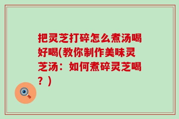 把灵芝打碎怎么煮汤喝好喝(教你制作美味灵芝汤：如何煮碎灵芝喝？)