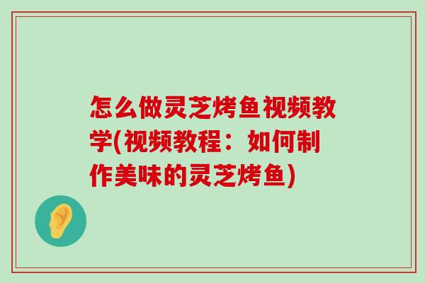 怎么做灵芝烤鱼视频教学(视频教程：如何制作美味的灵芝烤鱼)