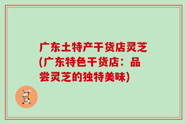 广东土特产干货店灵芝(广东特色干货店：品尝灵芝的独特美味)