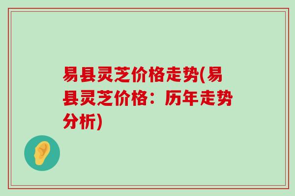 易县灵芝价格走势(易县灵芝价格：历年走势分析)